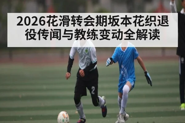 2026花滑转会期坂本花织退役传闻与教练变动全解读